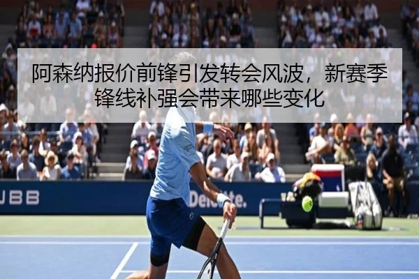 阿森纳报价前锋引发转会风波，新赛季锋线补强会带来哪些变化